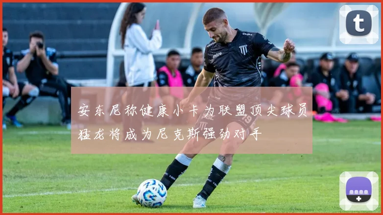 安东尼称健康小卡为联盟顶尖球员猛龙将成为尼克斯强劲对手