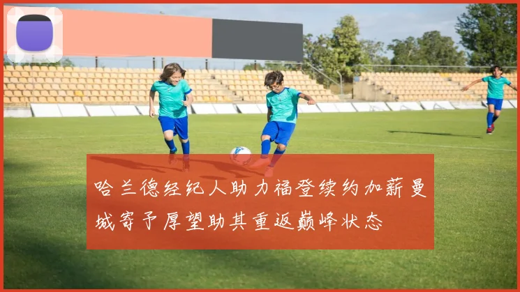 哈兰德经纪人助力福登续约加薪曼城寄予厚望助其重返巅峰状态
