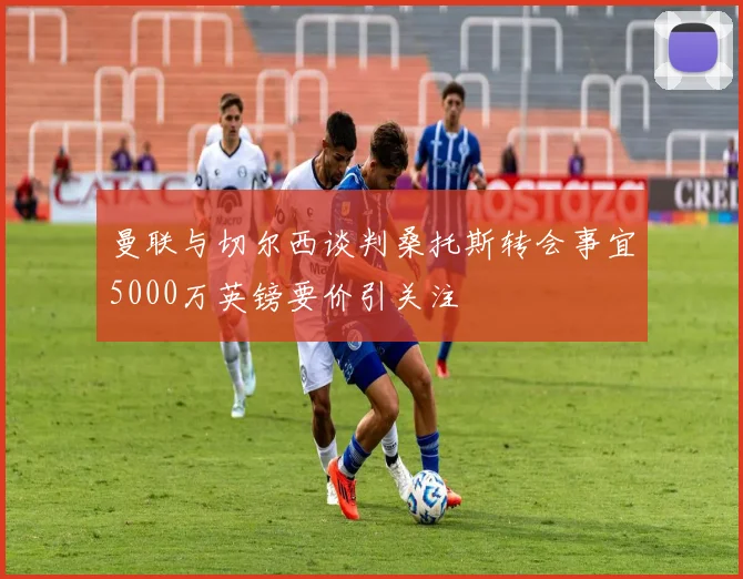 曼联与切尔西谈判桑托斯转会事宜5000万英镑要价引关注