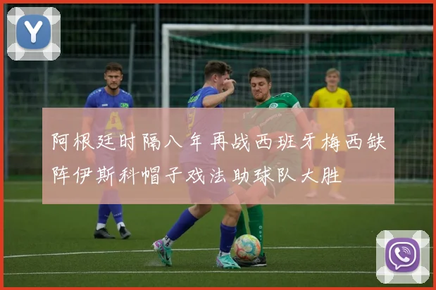 阿根廷时隔八年再战西班牙梅西缺阵伊斯科帽子戏法助球队大胜