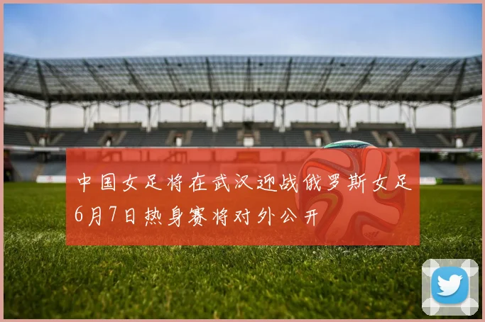 中国女足将在武汉迎战俄罗斯女足6月7日热身赛将对外公开