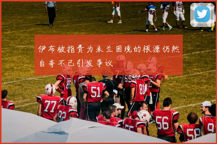 伊布被指责为米兰困境的根源仍然自夸不已引发争议