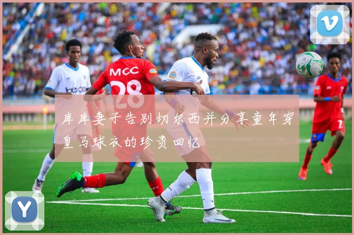库库妻子告别切尔西并分享童年穿皇马球衣的珍贵回忆