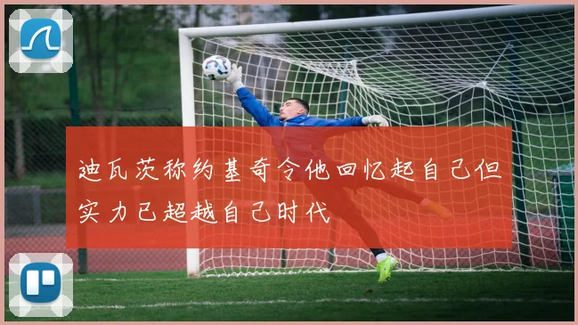 迪瓦茨称约基奇令他回忆起自己但实力已超越自己时代