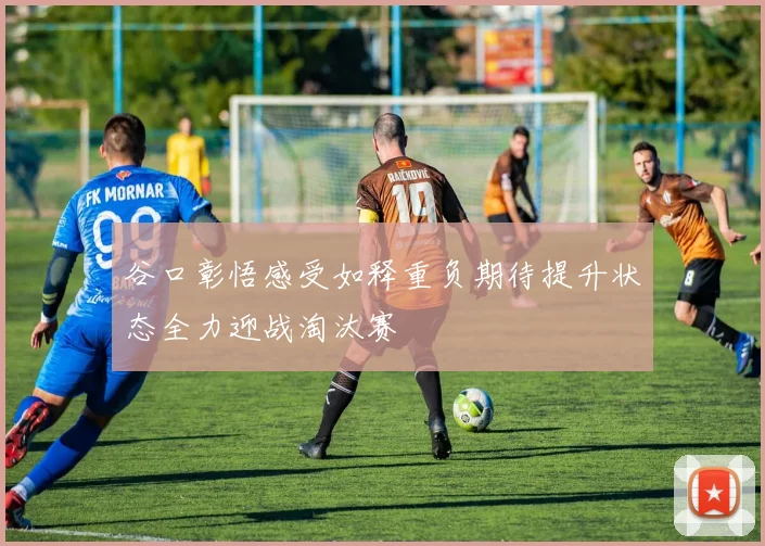 谷口彰悟感受如释重负期待提升状态全力迎战淘汰赛
