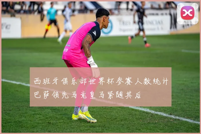 西班牙俱乐部世界杯参赛人数统计巴萨领先马竞皇马紧随其后