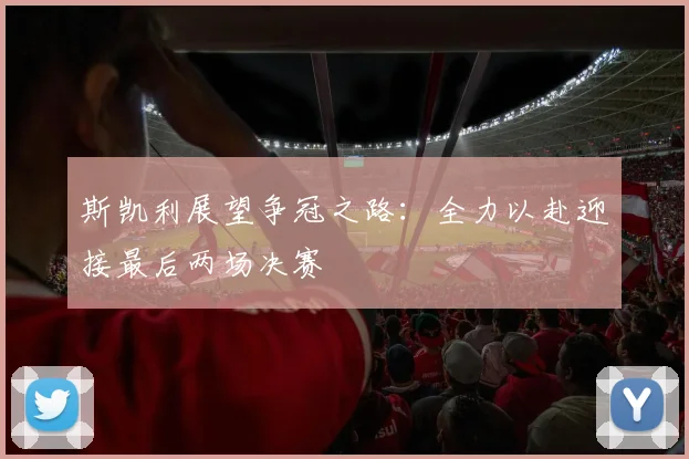 斯凯利展望争冠之路：全力以赴迎接最后两场决赛