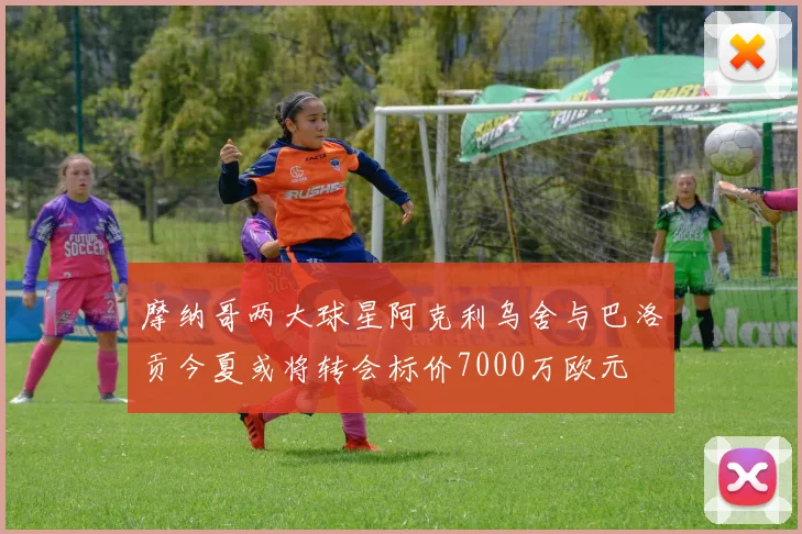 摩纳哥两大球星阿克利乌舍与巴洛贡今夏或将转会标价7000万欧元