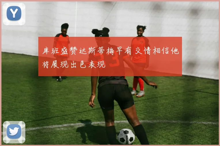 库班盛赞达斯蒂梅早有交情相信他将展现出色表现