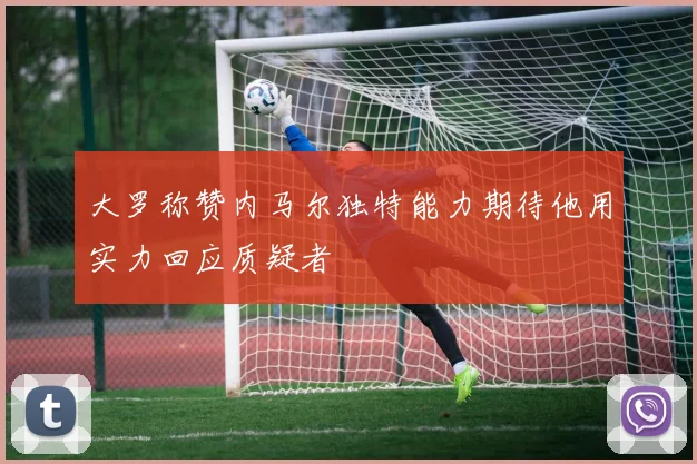 大罗称赞内马尔独特能力期待他用实力回应质疑者