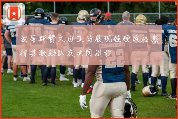 波蒂斯赞文班亚马展现强硬风格期待其激励队友共同进步