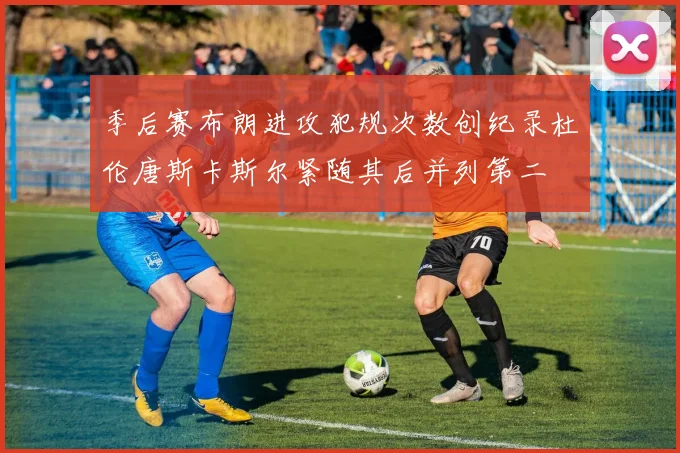 季后赛布朗进攻犯规次数创纪录杜伦唐斯卡斯尔紧随其后并列第二
