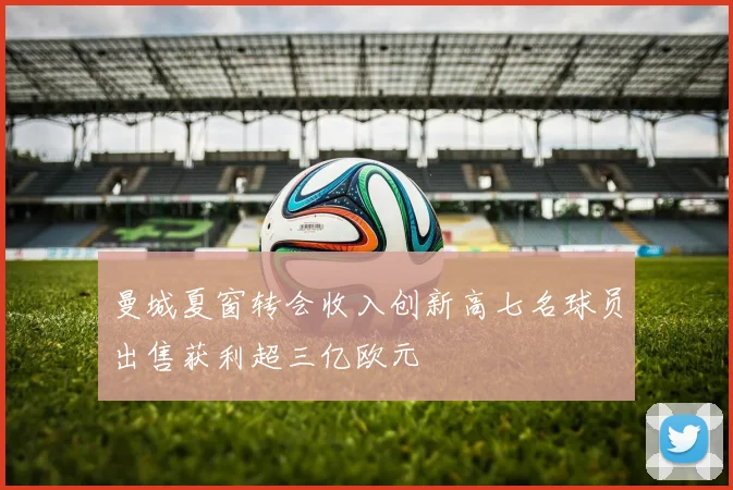 曼城夏窗转会收入创新高七名球员出售获利超三亿欧元