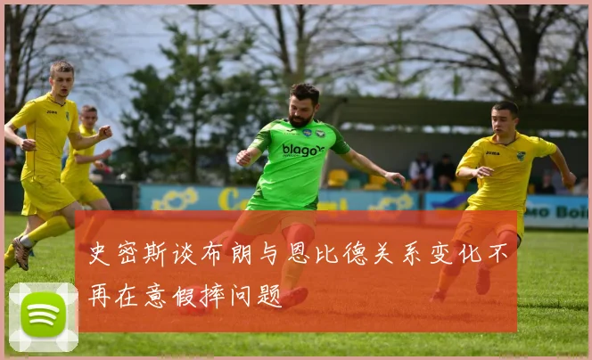 史密斯谈布朗与恩比德关系变化不再在意假摔问题